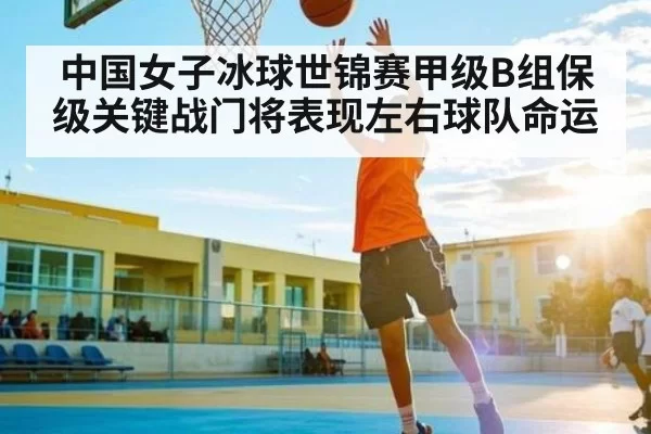 中国女子冰球世锦赛甲级B组保级关键战门将表现左右球队命运